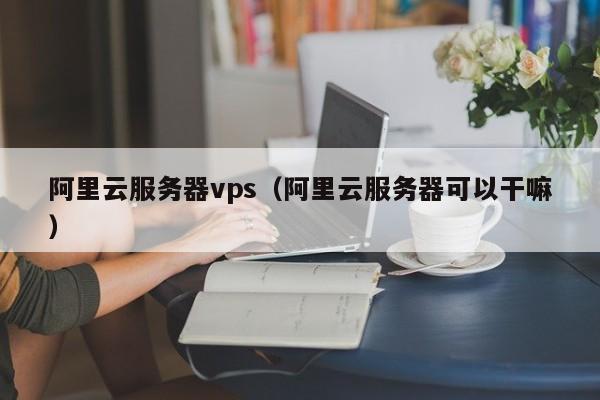 阿里云服务器vps（阿里云服务器可以干嘛）