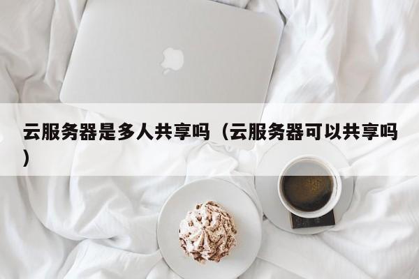 云服务器是多人共享吗（云服务器可以共享吗）