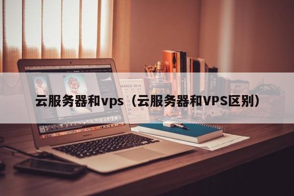 云服务器和vps（云服务器和VPS区别）