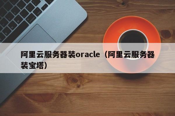 阿里云服务器装oracle（阿里云服务器装宝塔）