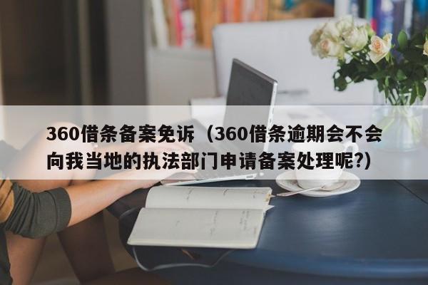 360借条备案免诉（360借条逾期会不会向我当地的执法部门申请备案处理呢?）