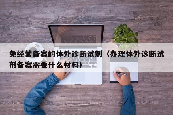 免经营备案的体外诊断试剂（办理体外诊断试剂备案需要什么材料）