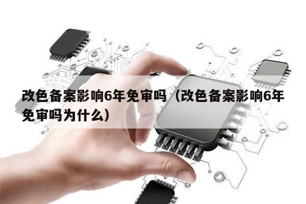 改色备案影响6年免审吗（改色备案影响6年免审吗为什么）