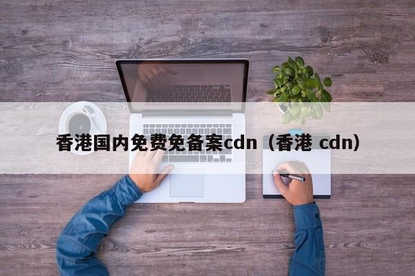 香港国内免费免备案cdn（香港 cdn）