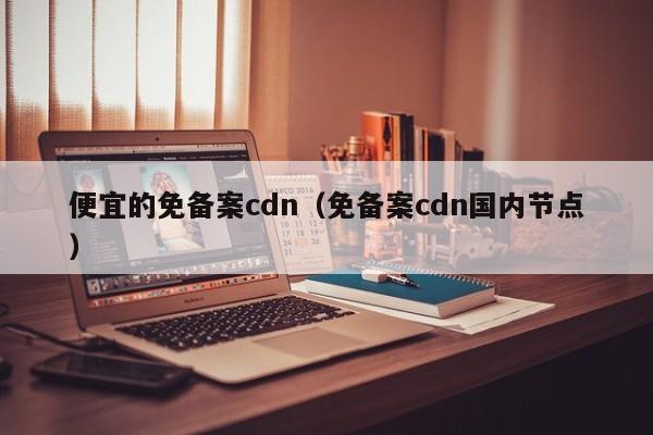 便宜的免备案cdn（免备案cdn国内节点）