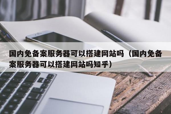 国内免备案服务器可以搭建网站吗（国内免备案服务器可以搭建网站吗知乎）