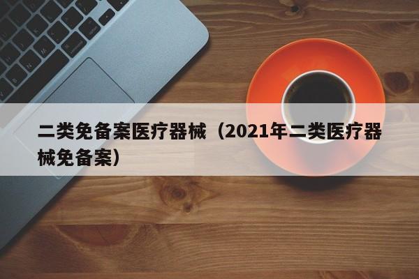 二类免备案医疗器械（2021年二类医疗器械免备案）