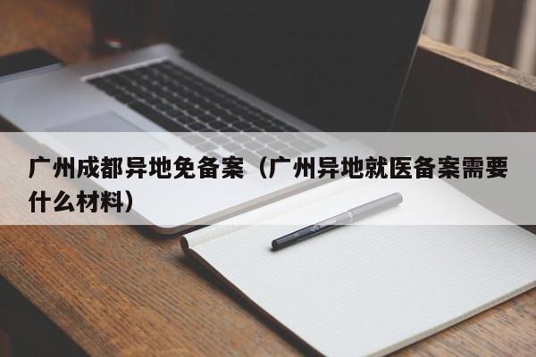 广州成都异地免备案（广州异地就医备案需要什么材料）