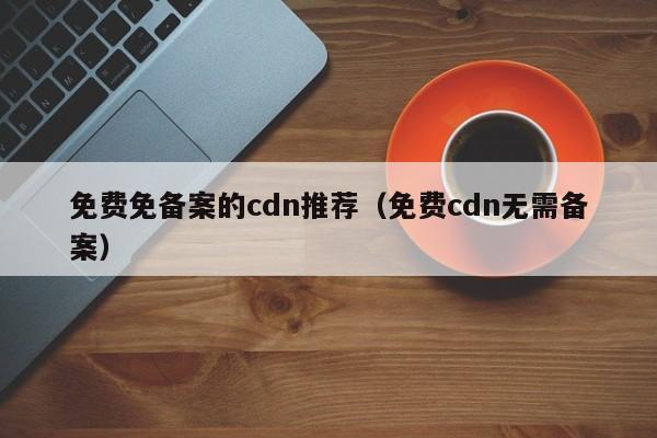 免费免备案的cdn推荐（免费cdn无需备案）