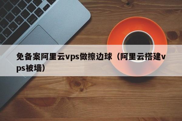 免备案阿里云vps做擦边球（阿里云搭建vps被墙）