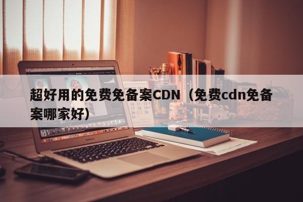 超好用的免费免备案CDN（免费cdn免备案哪家好）