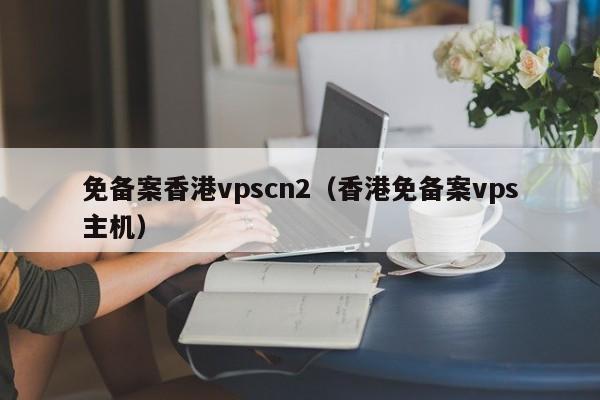 免备案香港vpscn2（香港免备案vps主机）