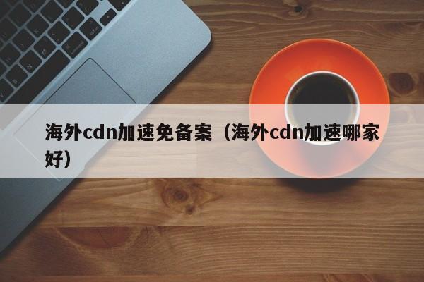 海外cdn加速免备案（海外cdn加速哪家好）