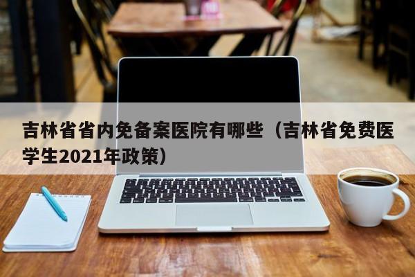 吉林省省内免备案医院有哪些（吉林省免费医学生2021年政策）