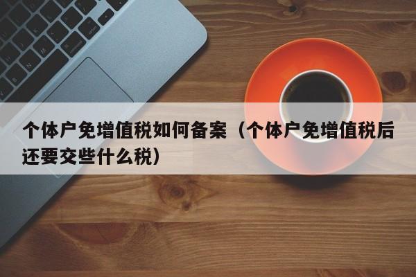 个体户免增值税如何备案（个体户免增值税后还要交些什么税）