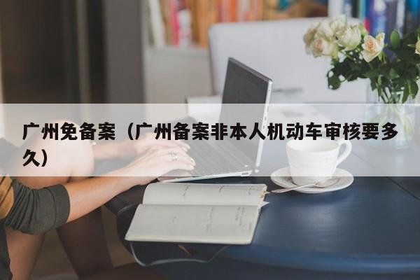 广州免备案（广州备案非本人机动车审核要多久）