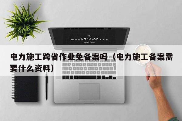 电力施工跨省作业免备案吗（电力施工备案需要什么资料）