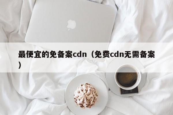 最便宜的免备案cdn（免费cdn无需备案）