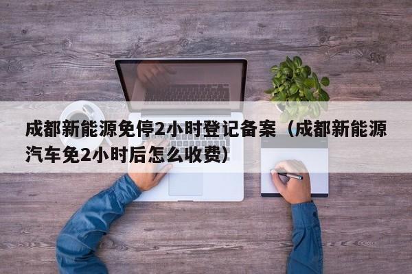 成都新能源免停2小时登记备案（成都新能源汽车免2小时后怎么收费）