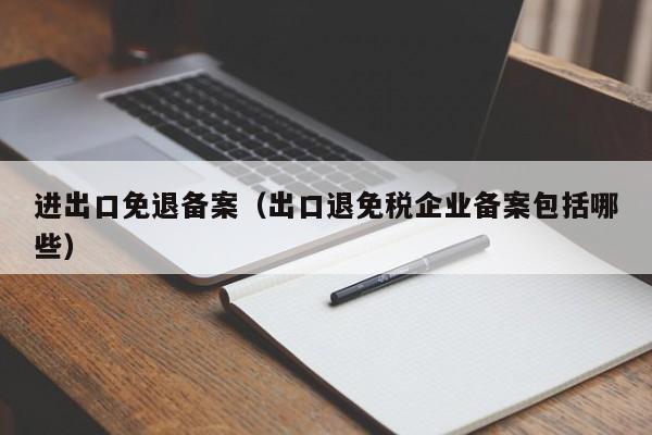 进出口免退备案（出口退免税企业备案包括哪些）