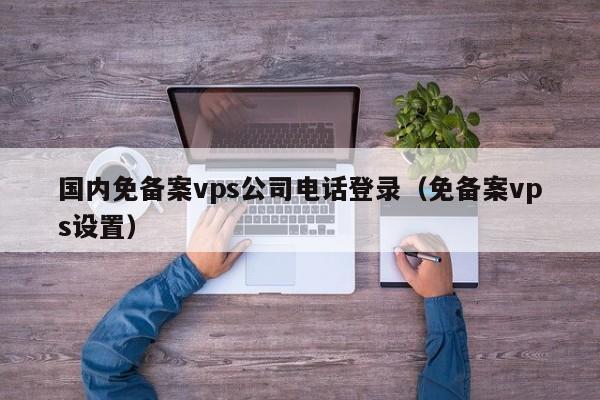 国内免备案vps公司电话登录（免备案vps设置）