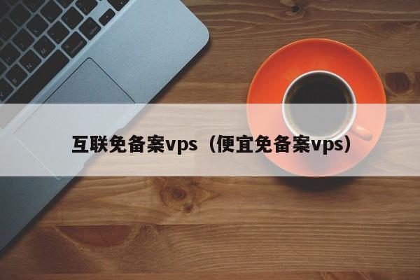 互联免备案vps（便宜免备案vps）