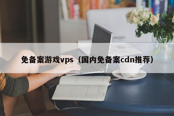 免备案游戏vps（国内免备案cdn推荐）