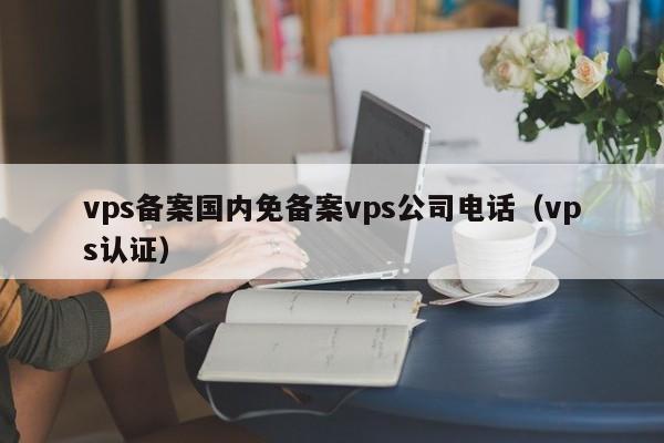 vps备案国内免备案vps公司电话（vps认证）