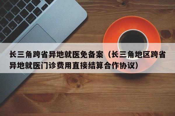 长三角跨省异地就医免备案（长三角地区跨省异地就医门诊费用直接结算合作协议）