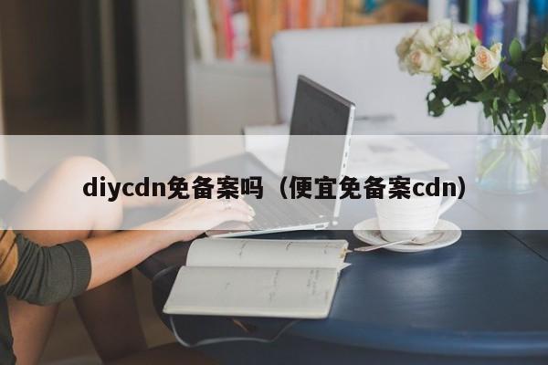 diycdn免备案吗（便宜免备案cdn）