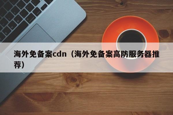 海外免备案cdn（海外免备案高防服务器推荐）