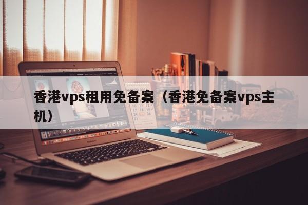 香港vps租用免备案（香港免备案vps主机）