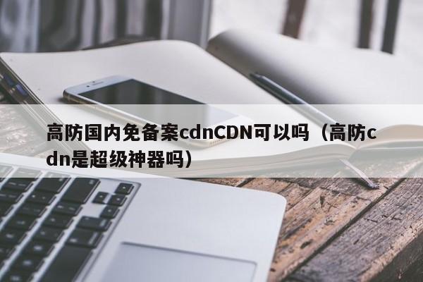 高防国内免备案cdnCDN可以吗（高防cdn是超级神器吗）