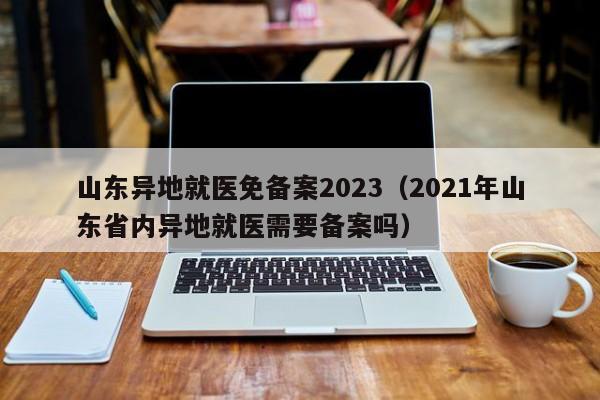 山东异地就医免备案2023（2021年山东省内异地就医需要备案吗）