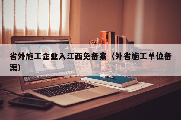 省外施工企业入江西免备案（外省施工单位备案）