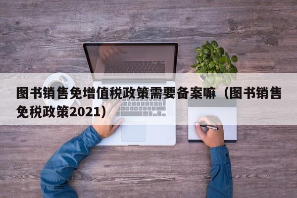 图书销售免增值税政策需要备案嘛（图书销售免税政策2021）