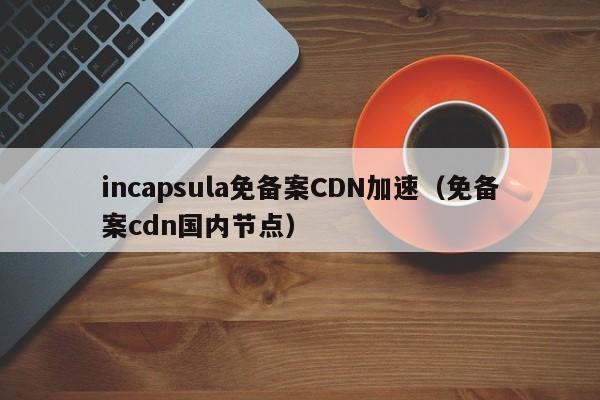 incapsula免备案CDN加速（免备案cdn国内节点）