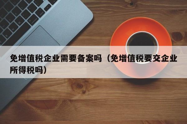 免增值税企业需要备案吗（免增值税要交企业所得税吗）