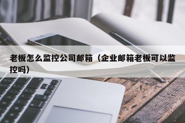 老板怎么监控公司邮箱（企业邮箱老板可以监控吗）