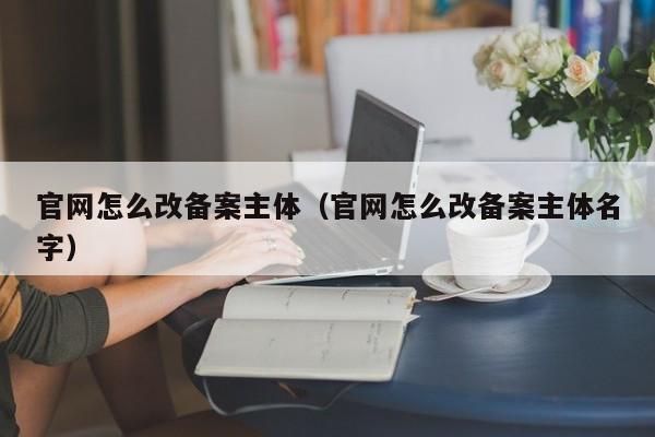 官网怎么改备案主体（官网怎么改备案主体名字）