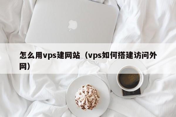 怎么用vps建网站（vps如何搭建访问外网）