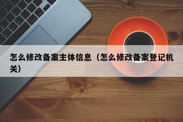 怎么修改备案主体信息（怎么修改备案登记机关）