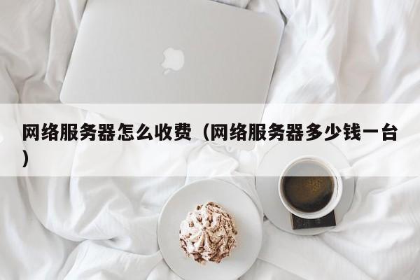 网络服务器怎么收费（网络服务器多少钱一台）