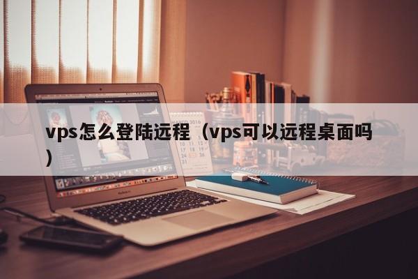 vps怎么登陆远程（vps可以远程桌面吗）