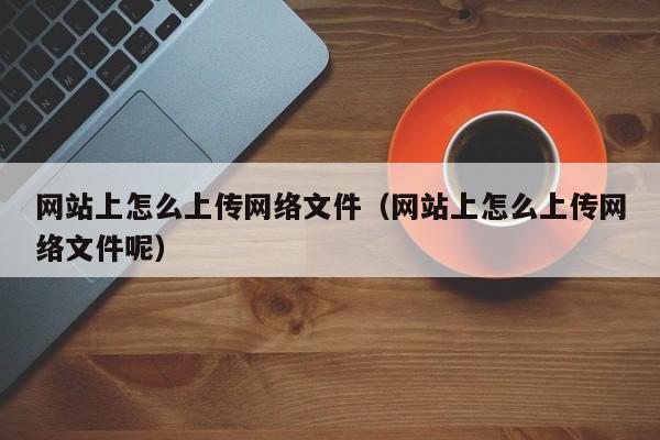 网站上怎么上传网络文件（网站上怎么上传网络文件呢）