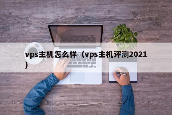 vps主机怎么样（vps主机评测2021）