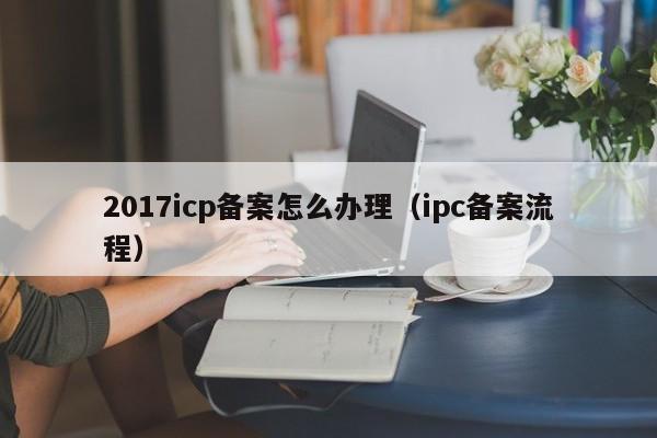 2017icp备案怎么办理（ipc备案流程）