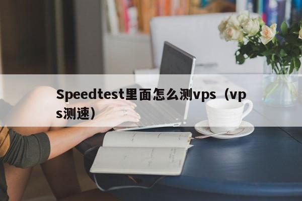 Speedtest里面怎么测vps（vps测速）