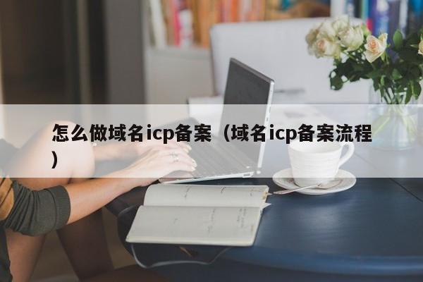 怎么做域名icp备案（域名icp备案流程）