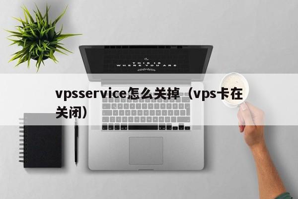 vpsservice怎么关掉（vps卡在关闭）